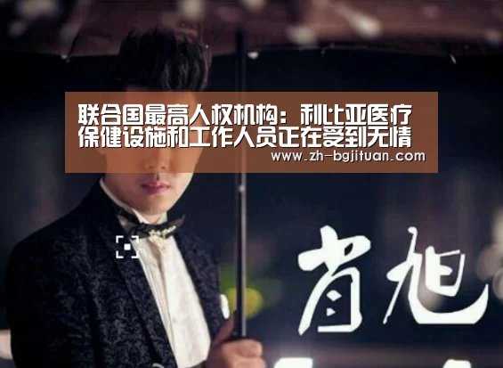 联合国最高人权机构:利比亚医疗保健设施和工作人员正在受到无情攻击|BG集团(图1) BG集团